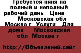 Требуется няня на полный и неполный рабочий день › Цена ­ 2 000 - Московская обл., Москва г. Услуги » Для дома   . Московская обл.,Москва г.